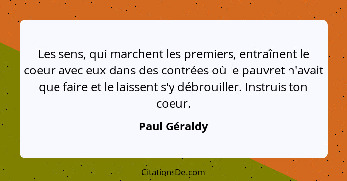 Les sens, qui marchent les premiers, entraînent le coeur avec eux dans des contrées où le pauvret n'avait que faire et le laissent s'y... - Paul Géraldy