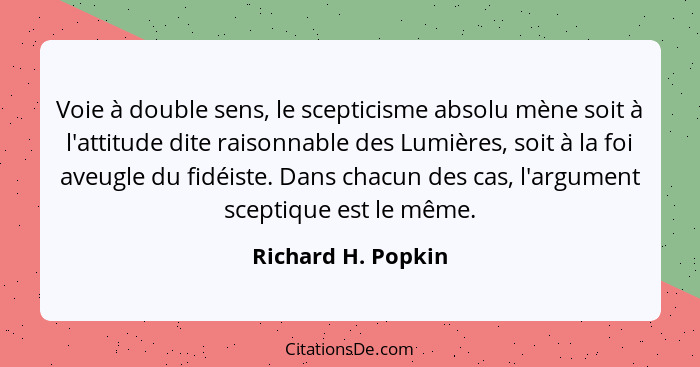 Voie à double sens, le scepticisme absolu mène soit à l'attitude dite raisonnable des Lumières, soit à la foi aveugle du fidéiste.... - Richard H. Popkin