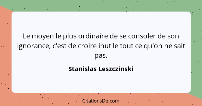 Le moyen le plus ordinaire de se consoler de son ignorance, c'est de croire inutile tout ce qu'on ne sait pas.... - Stanislas Leszczinski
