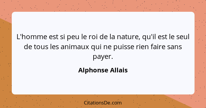 L'homme est si peu le roi de la nature, qu'il est le seul de tous les animaux qui ne puisse rien faire sans payer.... - Alphonse Allais