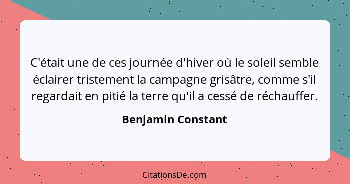 C'était une de ces journée d'hiver où le soleil semble éclairer tristement la campagne grisâtre, comme s'il regardait en pitié la... - Benjamin Constant