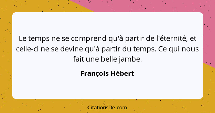 Le temps ne se comprend qu'à partir de l'éternité, et celle-ci ne se devine qu'à partir du temps. Ce qui nous fait une belle jambe.... - François Hébert