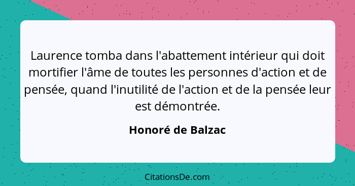 Laurence tomba dans l'abattement intérieur qui doit mortifier l'âme de toutes les personnes d'action et de pensée, quand l'inutilit... - Honoré de Balzac