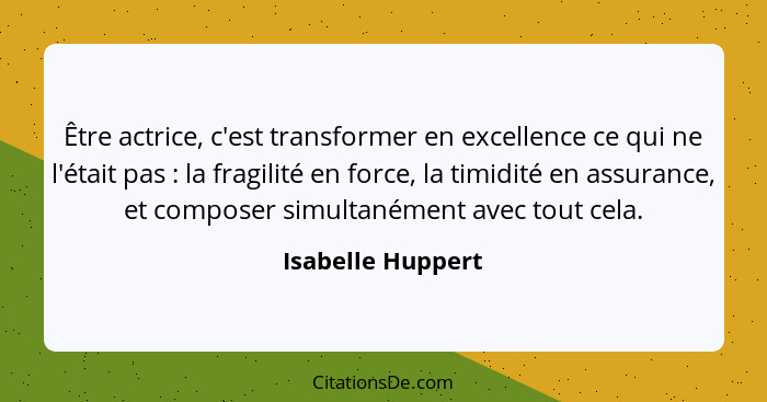 Être actrice, c'est transformer en excellence ce qui ne l'était pas : la fragilité en force, la timidité en assurance, et comp... - Isabelle Huppert