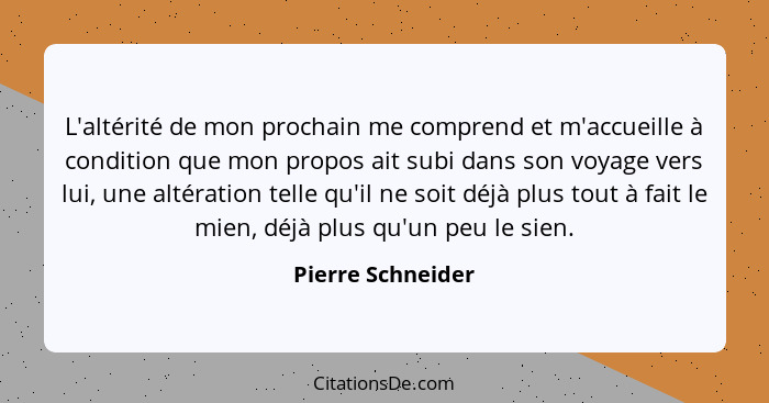 L'altérité de mon prochain me comprend et m'accueille à condition que mon propos ait subi dans son voyage vers lui, une altération... - Pierre Schneider