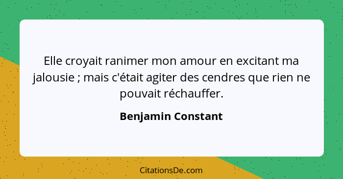 Elle croyait ranimer mon amour en excitant ma jalousie ; mais c'était agiter des cendres que rien ne pouvait réchauffer.... - Benjamin Constant