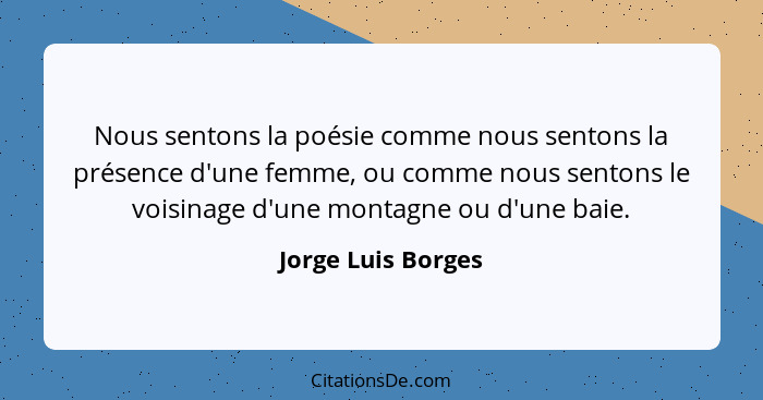Nous sentons la poésie comme nous sentons la présence d'une femme, ou comme nous sentons le voisinage d'une montagne ou d'une baie... - Jorge Luis Borges