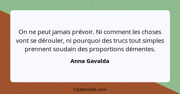 On ne peut jamais prévoir. Ni comment les choses vont se dérouler, ni pourquoi des trucs tout simples prennent soudain des proportions... - Anna Gavalda