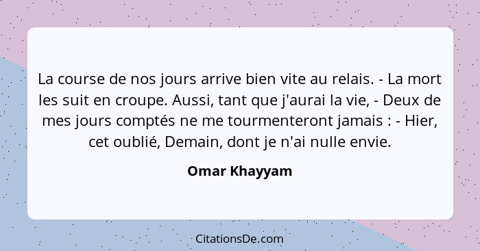 La course de nos jours arrive bien vite au relais. - La mort les suit en croupe. Aussi, tant que j'aurai la vie, - Deux de mes jours co... - Omar Khayyam