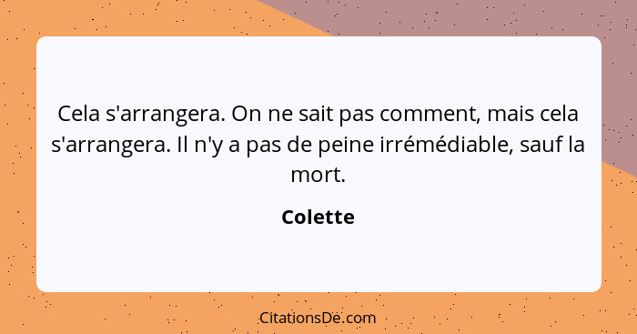 Cela s'arrangera. On ne sait pas comment, mais cela s'arrangera. Il n'y a pas de peine irrémédiable, sauf la mort.... - Colette