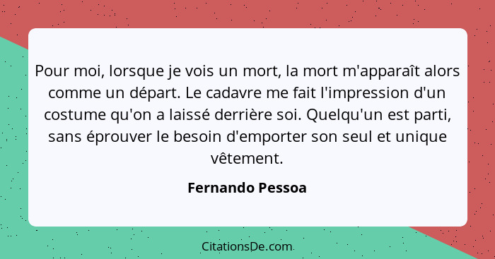 Pour moi, lorsque je vois un mort, la mort m'apparaît alors comme un départ. Le cadavre me fait l'impression d'un costume qu'on a la... - Fernando Pessoa