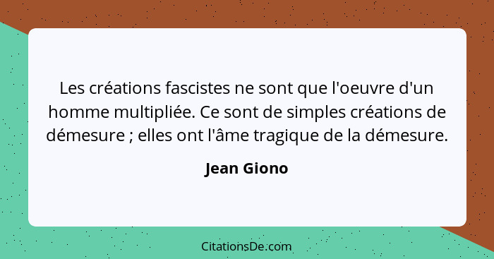 Les créations fascistes ne sont que l'oeuvre d'un homme multipliée. Ce sont de simples créations de démesure ; elles ont l'âme tragi... - Jean Giono