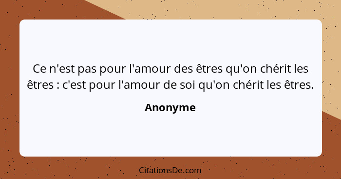 Ce n'est pas pour l'amour des êtres qu'on chérit les êtres : c'est pour l'amour de soi qu'on chérit les êtres.... - Anonyme