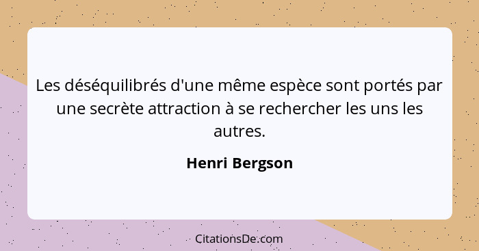 Les déséquilibrés d'une même espèce sont portés par une secrète attraction à se rechercher les uns les autres.... - Henri Bergson