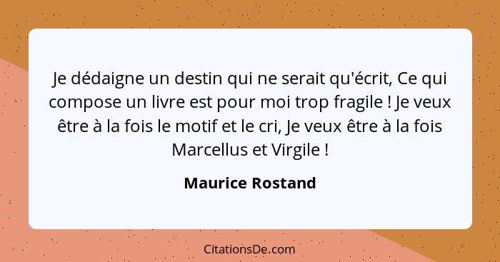 Je dédaigne un destin qui ne serait qu'écrit, Ce qui compose un livre est pour moi trop fragile ! Je veux être à la fois le mot... - Maurice Rostand