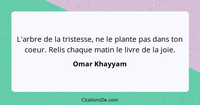L'arbre de la tristesse, ne le plante pas dans ton coeur. Relis chaque matin le livre de la joie.... - Omar Khayyam