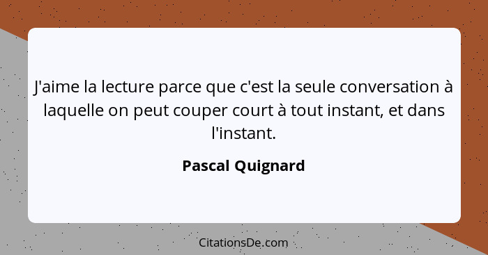 J'aime la lecture parce que c'est la seule conversation à laquelle on peut couper court à tout instant, et dans l'instant.... - Pascal Quignard