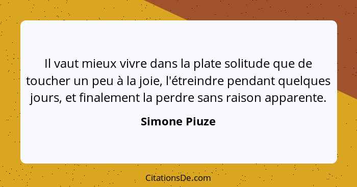 Il vaut mieux vivre dans la plate solitude que de toucher un peu à la joie, l'étreindre pendant quelques jours, et finalement la perdre... - Simone Piuze