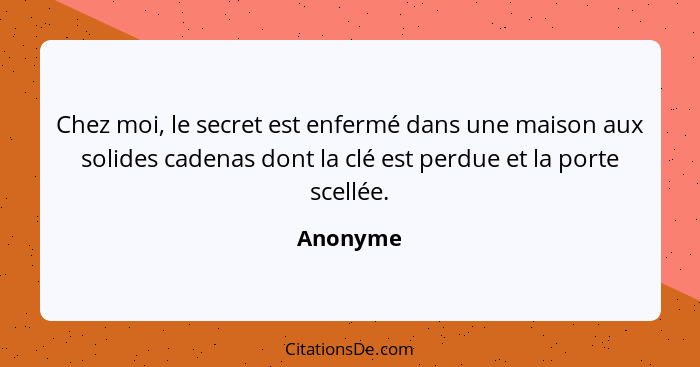 Chez moi, le secret est enfermé dans une maison aux solides cadenas dont la clé est perdue et la porte scellée.... - Anonyme