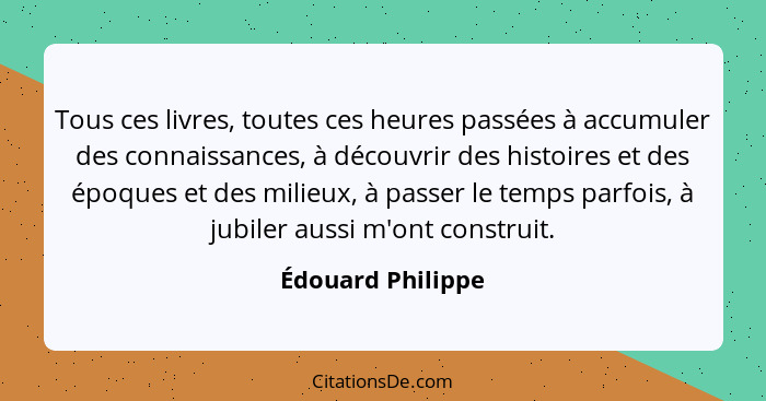 Tous ces livres, toutes ces heures passées à accumuler des connaissances, à découvrir des histoires et des époques et des milieux,... - Édouard Philippe