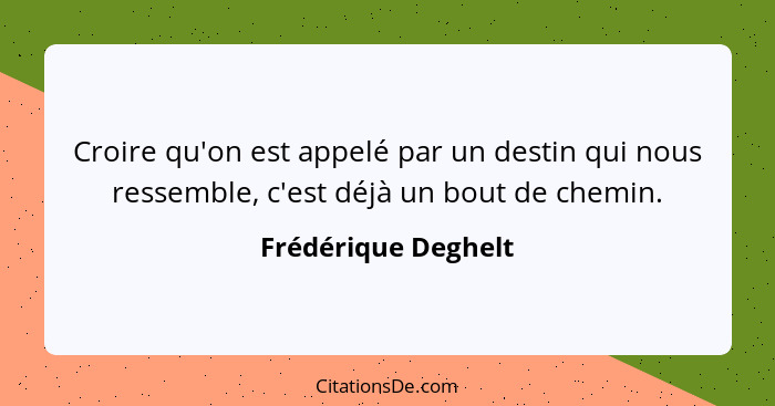 Croire qu'on est appelé par un destin qui nous ressemble, c'est déjà un bout de chemin.... - Frédérique Deghelt