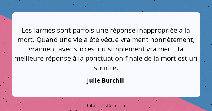 Les larmes sont parfois une réponse inappropriée à la mort. Quand une vie a été vécue vraiment honnêtement, vraiment avec succès, ou... - Julie Burchill