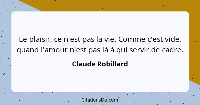 Le plaisir, ce n'est pas la vie. Comme c'est vide, quand l'amour n'est pas là à qui servir de cadre.... - Claude Robillard