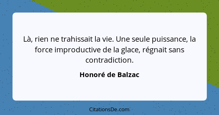 Là, rien ne trahissait la vie. Une seule puissance, la force improductive de la glace, régnait sans contradiction.... - Honoré de Balzac