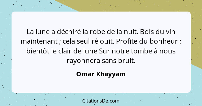 La lune a déchiré la robe de la nuit. Bois du vin maintenant ; cela seul réjouit. Profite du bonheur ; bientôt le clair de lu... - Omar Khayyam