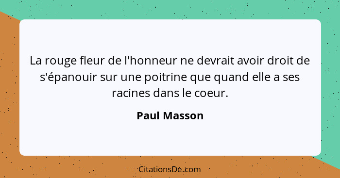 La rouge fleur de l'honneur ne devrait avoir droit de s'épanouir sur une poitrine que quand elle a ses racines dans le coeur.... - Paul Masson