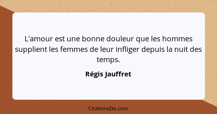 L'amour est une bonne douleur que les hommes supplient les femmes de leur infliger depuis la nuit des temps.... - Régis Jauffret