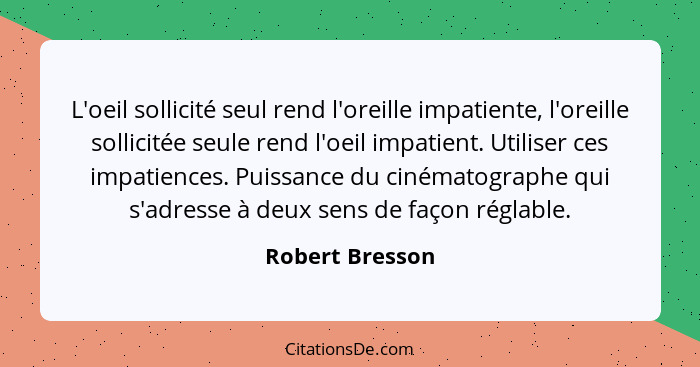 L'oeil sollicité seul rend l'oreille impatiente, l'oreille sollicitée seule rend l'oeil impatient. Utiliser ces impatiences. Puissanc... - Robert Bresson