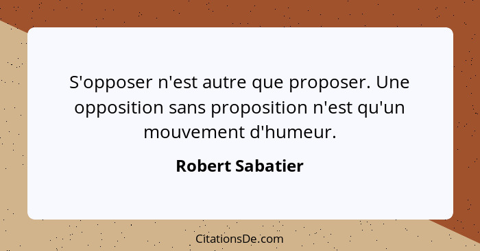 S'opposer n'est autre que proposer. Une opposition sans proposition n'est qu'un mouvement d'humeur.... - Robert Sabatier