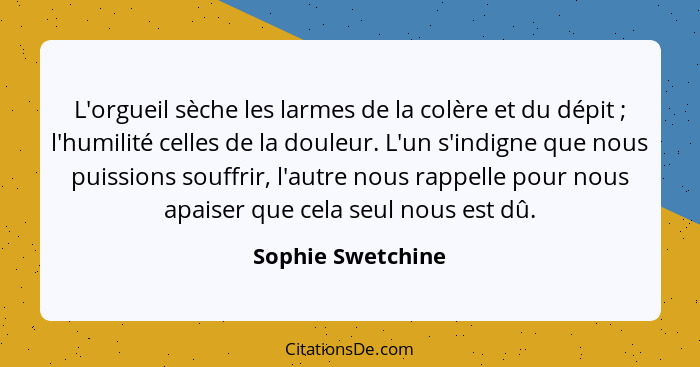 L'orgueil sèche les larmes de la colère et du dépit ; l'humilité celles de la douleur. L'un s'indigne que nous puissions souff... - Sophie Swetchine