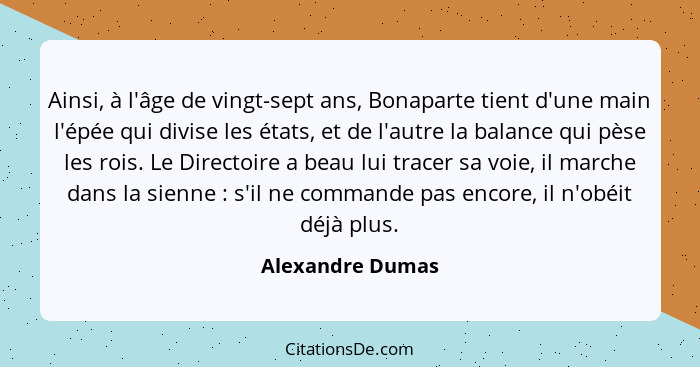 Ainsi, à l'âge de vingt-sept ans, Bonaparte tient d'une main l'épée qui divise les états, et de l'autre la balance qui pèse les rois... - Alexandre Dumas