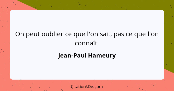 On peut oublier ce que l'on sait, pas ce que l'on connaît.... - Jean-Paul Hameury