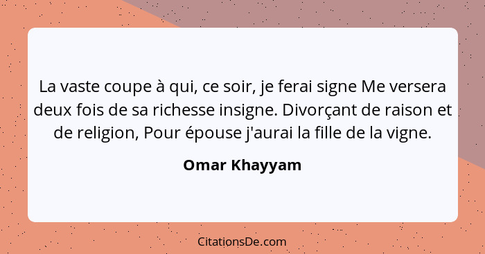 La vaste coupe à qui, ce soir, je ferai signe Me versera deux fois de sa richesse insigne. Divorçant de raison et de religion, Pour épo... - Omar Khayyam