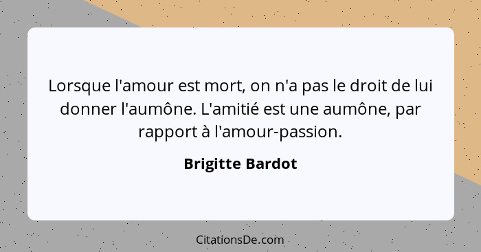 Lorsque l'amour est mort, on n'a pas le droit de lui donner l'aumône. L'amitié est une aumône, par rapport à l'amour-passion.... - Brigitte Bardot