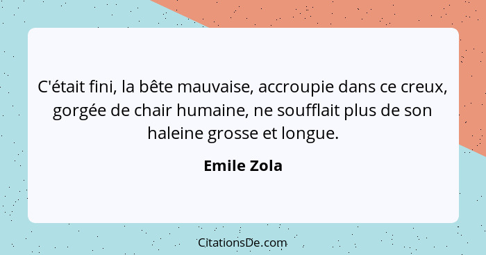 C'était fini, la bête mauvaise, accroupie dans ce creux, gorgée de chair humaine, ne soufflait plus de son haleine grosse et longue.... - Emile Zola