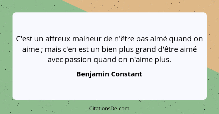 C'est un affreux malheur de n'être pas aimé quand on aime ; mais c'en est un bien plus grand d'être aimé avec passion quand o... - Benjamin Constant