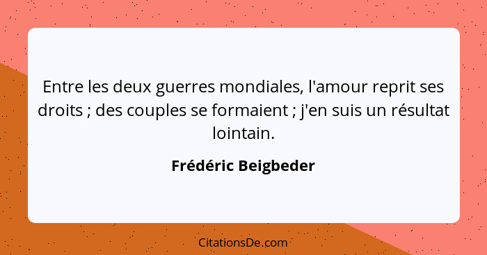 Entre les deux guerres mondiales, l'amour reprit ses droits ; des couples se formaient ; j'en suis un résultat lointain... - Frédéric Beigbeder