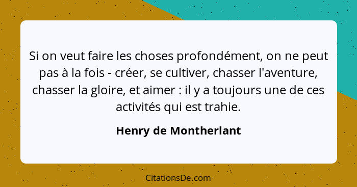 Si on veut faire les choses profondément, on ne peut pas à la fois - créer, se cultiver, chasser l'aventure, chasser la gloire,... - Henry de Montherlant