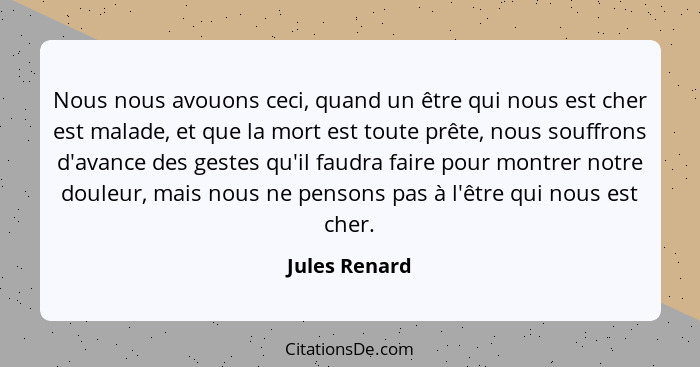 Nous nous avouons ceci, quand un être qui nous est cher est malade, et que la mort est toute prête, nous souffrons d'avance des gestes... - Jules Renard