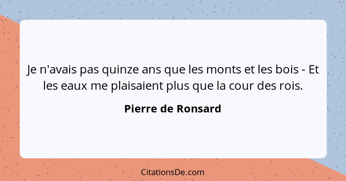 Je n'avais pas quinze ans que les monts et les bois - Et les eaux me plaisaient plus que la cour des rois.... - Pierre de Ronsard