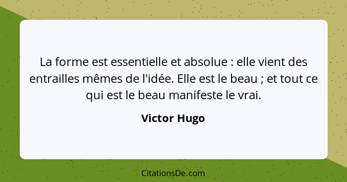 La forme est essentielle et absolue : elle vient des entrailles mêmes de l'idée. Elle est le beau ; et tout ce qui est le beau... - Victor Hugo