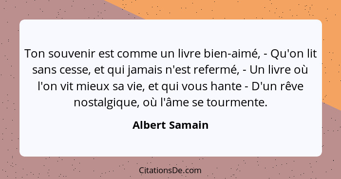 Ton souvenir est comme un livre bien-aimé, - Qu'on lit sans cesse, et qui jamais n'est refermé, - Un livre où l'on vit mieux sa vie, e... - Albert Samain