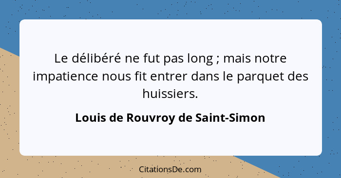 Le délibéré ne fut pas long ; mais notre impatience nous fit entrer dans le parquet des huissiers.... - Louis de Rouvroy de Saint-Simon