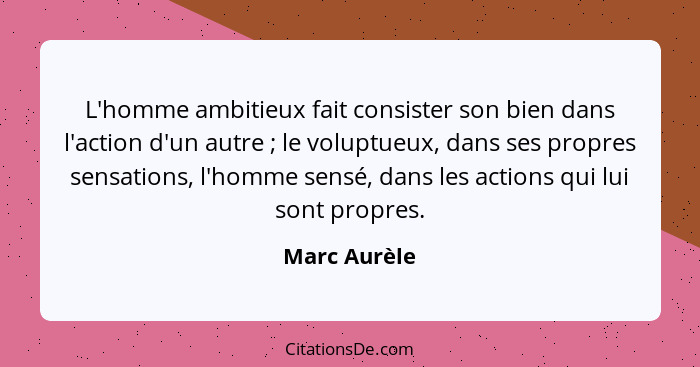 L'homme ambitieux fait consister son bien dans l'action d'un autre ; le voluptueux, dans ses propres sensations, l'homme sensé, dan... - Marc Aurèle