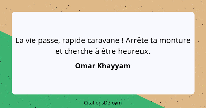 La vie passe, rapide caravane ! Arrête ta monture et cherche à être heureux.... - Omar Khayyam