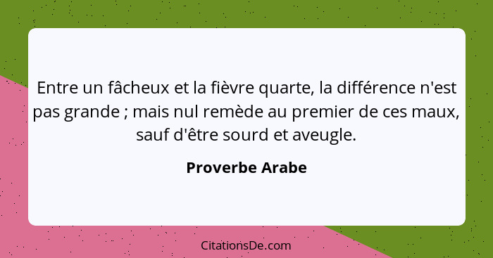 Entre un fâcheux et la fièvre quarte, la différence n'est pas grande ; mais nul remède au premier de ces maux, sauf d'être sourd... - Proverbe Arabe